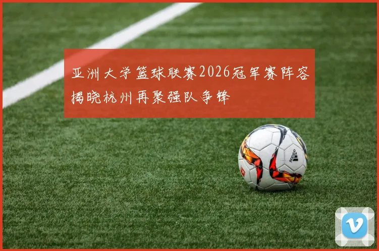 亚洲大学篮球联赛2026冠军赛阵容揭晓杭州再聚强队争锋