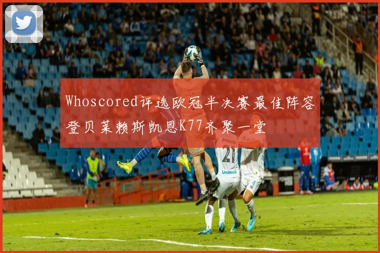 Whoscored评选欧冠半决赛最佳阵容登贝莱赖斯凯恩K77齐聚一堂