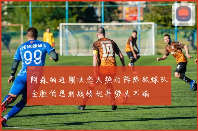 阿森纳近期状态火热对阵降级球队全胜伯恩利战绩优异势头不减