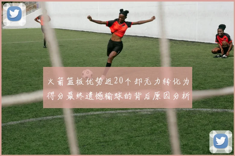 火箭篮板优势近20个却无力转化为得分最终遗憾输球的背后原因分析