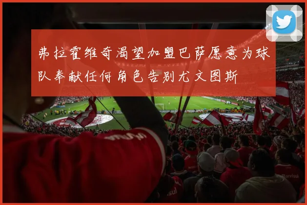 弗拉霍维奇渴望加盟巴萨愿意为球队奉献任何角色告别尤文图斯