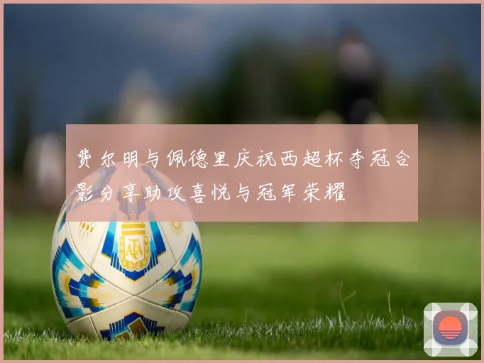 费尔明与佩德里庆祝西超杯夺冠合影分享助攻喜悦与冠军荣耀
