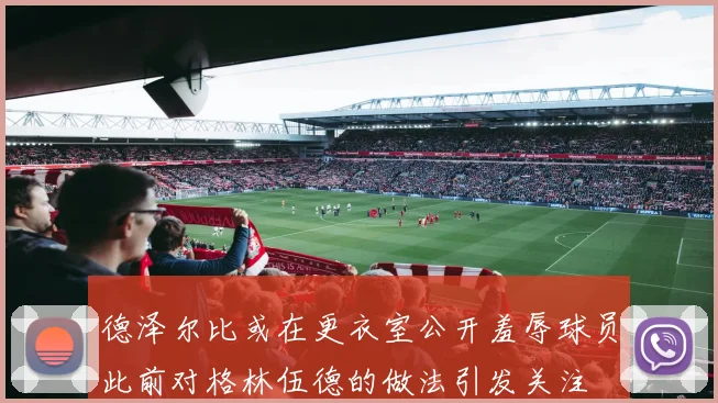 德泽尔比或在更衣室公开羞辱球员此前对格林伍德的做法引发关注