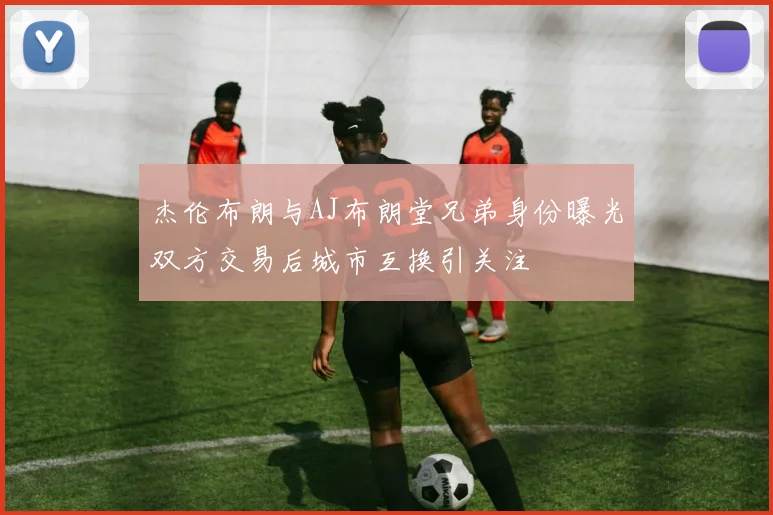 杰伦布朗与AJ布朗堂兄弟身份曝光双方交易后城市互换引关注