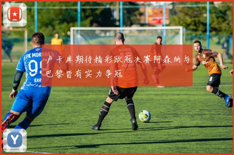 卢卡库期待精彩欧冠决赛阿森纳与巴黎皆有实力争冠