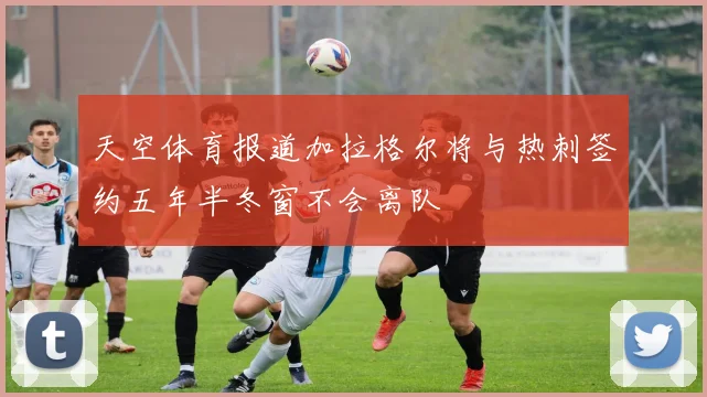 天空体育报道加拉格尔将与热刺签约五年半冬窗不会离队