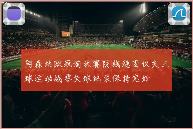阿森纳欧冠淘汰赛防线稳固仅失三球运动战零失球纪录保持完好