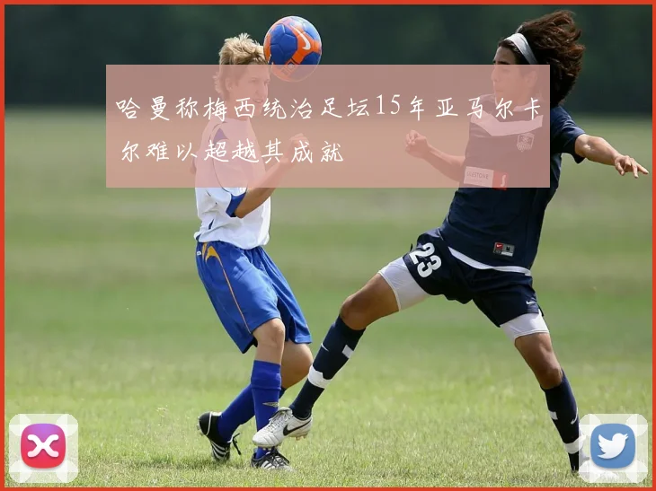 哈曼称梅西统治足坛15年亚马尔卡尔难以超越其成就