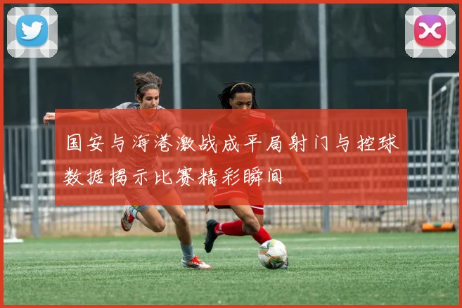 国安与海港激战成平局射门与控球数据揭示比赛精彩瞬间