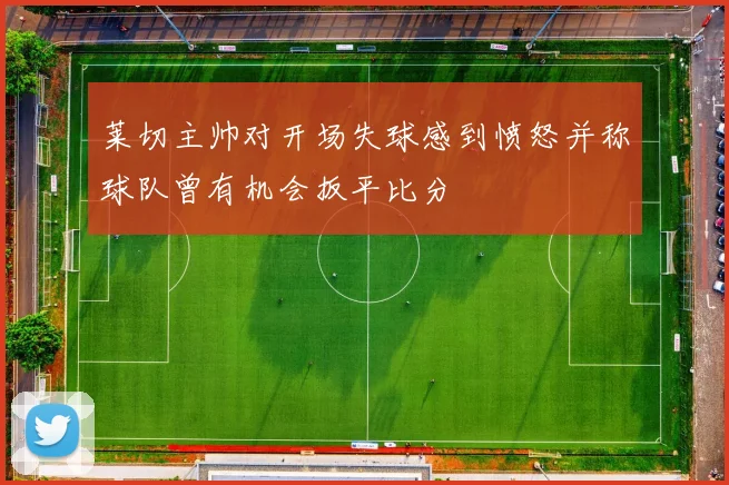 莱切主帅对开场失球感到愤怒并称球队曾有机会扳平比分