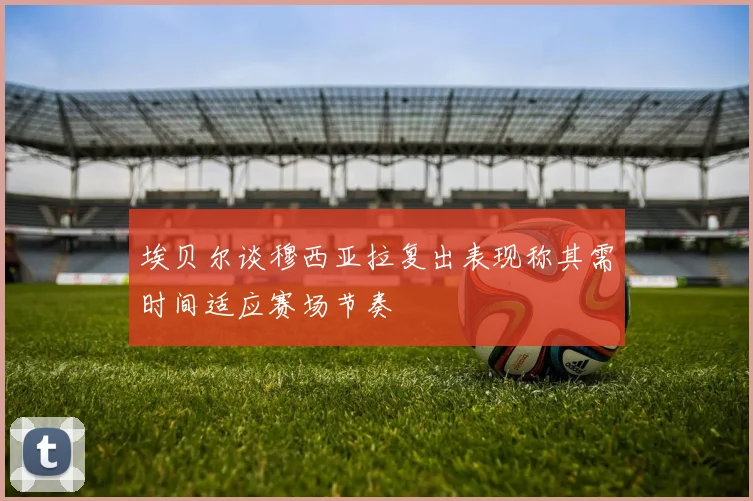 埃贝尔谈穆西亚拉复出表现称其需时间适应赛场节奏