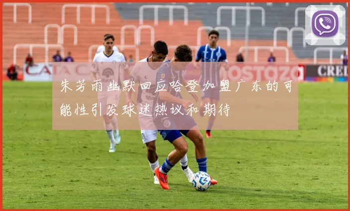 朱芳雨幽默回应哈登加盟广东的可能性引发球迷热议和期待
