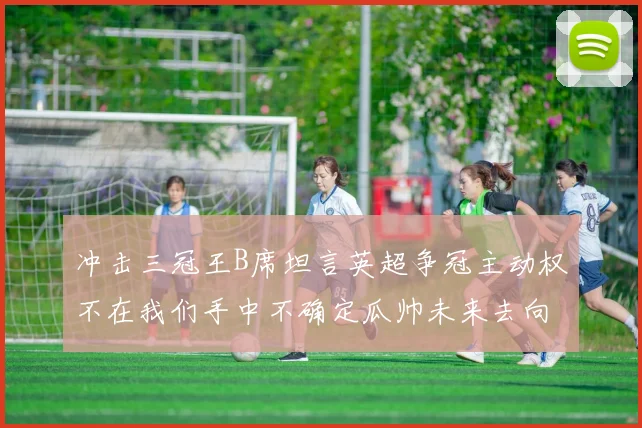 冲击三冠王B席坦言英超争冠主动权不在我们手中不确定瓜帅未来去向