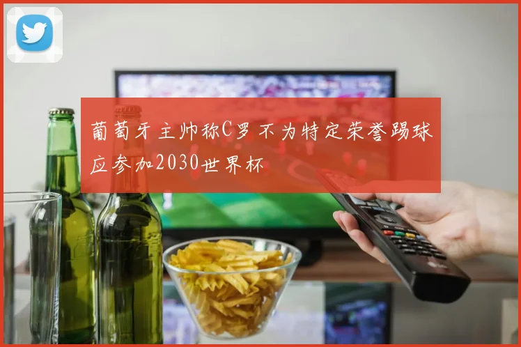 葡萄牙主帅称C罗不为特定荣誉踢球应参加2030世界杯