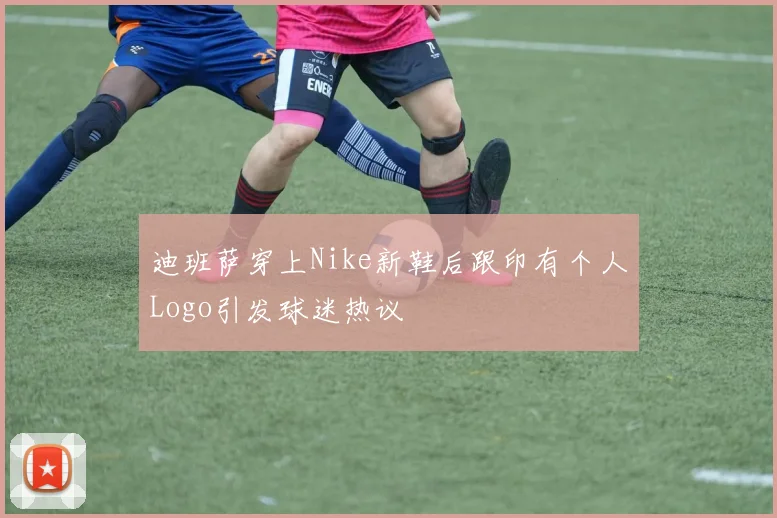 迪班萨穿上Nike新鞋后跟印有个人Logo引发球迷热议