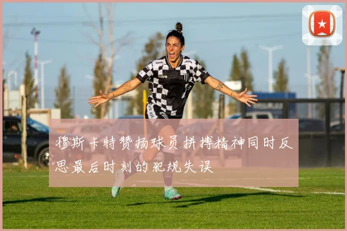穆斯卡特赞扬球员拼搏精神同时反思最后时刻的犯规失误